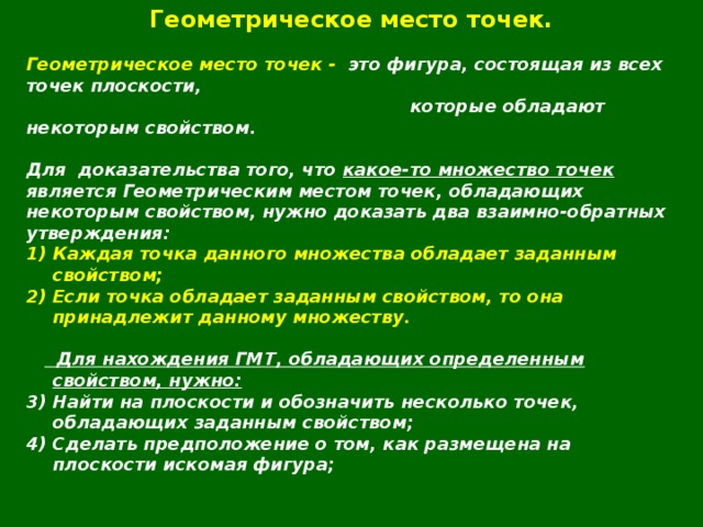 Геометрическое место точек.  Геометрическое место точек - это фигура, состоящая из всех точек плоскости,  которые обладают некоторым свойством.  Для  доказательства того, что какое-то множество точек является Геометрическим местом точек, обладающих некоторым свойством, нужно доказать два взаимно-обратных утверждения: Каждая точка данного множества обладает заданным свойством; Если точка обладает заданным свойством, то она принадлежит данному множеству.    Для нахождения ГМТ, обладающих определенным свойством, нужно: Найти на плоскости и обозначить несколько точек, обладающих заданным свойством; Сделать предположение о том, как размещена на плоскости искомая фигура; 