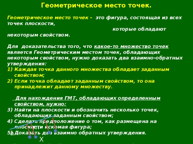 Геометрическое место точек.  Геометрическое место точек - это фигура, состоящая из всех точек плоскости,  которые обладают некоторым свойством.  Для  доказательства того, что какое-то множество точек является Геометрическим местом точек, обладающих некоторым свойством, нужно доказать два взаимно-обратных утверждения: Каждая точка данного множества обладает заданным свойством; Если точка обладает заданным свойством, то она принадлежит данному множеству.    Для нахождения ГМТ, обладающих определенным свойством, нужно: Найти на плоскости и обозначить несколько точек, обладающих заданным свойством; Сделать предположение о том, как размещена на плоскости искомая фигура; Доказать два взаимно обратных утверждения.   Пример : найти ГМТ, удаленных от прямой a на расстояние m. m а X 