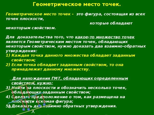 Геометрическое место точек.  Геометрическое место точек - это фигура, состоящая из всех точек плоскости,  которые обладают некоторым свойством.  Для  доказательства того, что какое-то множество точек является Геометрическим местом точек, обладающих некоторым свойством, нужно доказать два взаимно-обратных утверждения: Каждая точка данного множества обладает заданным свойством; Если точка обладает заданным свойством, то она принадлежит данному множеству.    Для нахождения ГМТ, обладающих определенным свойством, нужно: Найти на плоскости и обозначить несколько точек, обладающих заданным свойством; Сделать предположение о том, как размещена на плоскости искомая фигура; Доказать два взаимно обратных утверждения.   Пример : найти ГМТ, удаленных от прямой a на расстояние m.  Предположение: две прямые, параллельные прямой а  и находящиеся на расстоянии m от нее.  m а X 