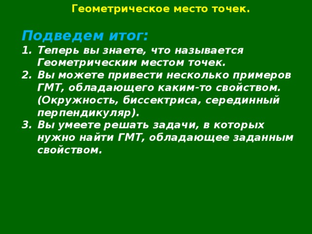 Геометрическое место точек.  Подведем итог: Теперь вы знаете, что называется Геометрическим местом точек. Вы можете привести несколько примеров ГМТ, обладающего каким-то свойством. (Окружность, биссектриса, серединный перпендикуляр). Вы умеете решать задачи, в которых нужно найти ГМТ, обладающее заданным свойством.    