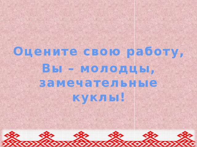 Оцените свою работу, Вы – молодцы, замечательные куклы! 