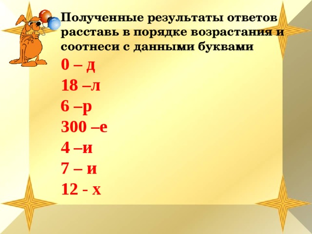 Полученные результаты ответов расставь в порядке возрастания и соотнеси с данными буквами 0 – д 18 –л 6 –р 300 –е 4 –и 7 – и 12 - х           