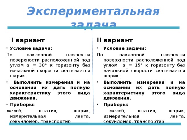 Экспериментальная задача I вариант II вариант Условие задачи: Условие задачи: По наклонной плоскости поверхности расположенной под углом α = 30° к горизонту без начальной скорости скатывается шарик. По наклонной плоскости поверхности расположенной под углом α = 15° к горизонту без начальной скорости скатывается шарик.  Выполнить измерения и на основании их дать полную характеристику этого вида движения. Приборы:  Выполнить измерения и на основании их дать полную характеристику этого вида движения. Приборы: желоб, штатив, шарик, измерительная лента, секундомер, транспортир  желоб, штатив, шарик, измерительная лента, секундомер, транспортир