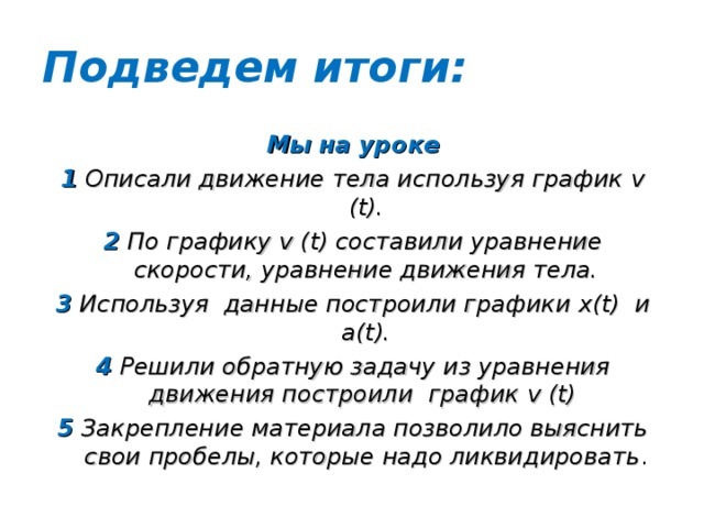 Подведем итоги: Мы на уроке 1 Описали движение тела используя график v (t) . 2 По графику v (t) составили уравнение скорости, уравнение движения тела. 3 Используя данные построили графики x(t) и a(t) . 4 Решили обратную задачу из уравнения движения построили график v (t)  5 Закрепление материала позволило выяснить свои пробелы, которые надо ликвидировать .