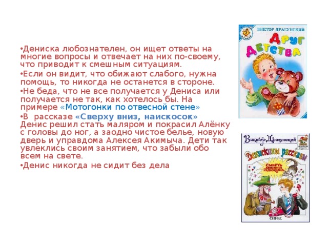 Дениска любознателен, он ищет ответы на многие вопросы и отвечает на них по-своему, что приводит к смешным ситуациям. Если он видит, что обижают слабого, нужна помощь, то никогда не останется в стороне. Не беда, что не все получается у Дениса или получается не так, как хотелось бы. На примере «Мотогонки по отвесной стене»  В рассказе «Сверху вниз, наискосок»   Денис решил стать маляром и покрасил Алёнку с головы до ног, а заодно чистое белье, новую дверь и управдома Алексея Акимыча. Дети так увлеклись своим занятием, что забыли обо всем на свете. Денис никогда не сидит без дела 