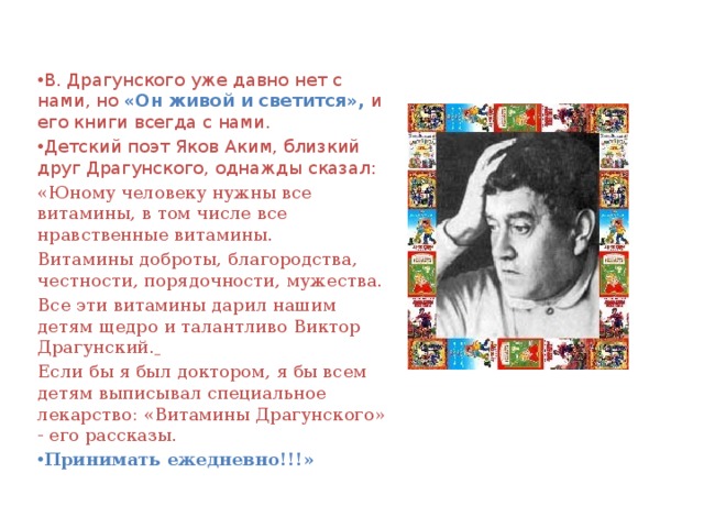 В. Драгунского уже давно нет с нами, но «Он живой и светится», и его книги всегда с нами. Детский поэт Яков Аким, близкий друг Драгунского, однажды сказал: «Юному человеку нужны все витамины, в том числе все нравственные витамины. Витамины доброты, благородства, честности, порядочности, мужества. Все эти витамины дарил нашим детям щедро и талантливо Виктор Драгунский.  Если бы я был доктором, я бы всем детям выписывал специальное лекарство: «Витамины Драгунского» - его рассказы. Принимать ежедневно!!!» 