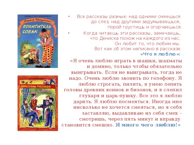 Все рассказы разные: над одними смеешься  до слез, над другими задумываешься,  порой грустишь и огорчаешься.  Когда читаешь эти рассказы, замечаешь,  что Дениска похож на каждого из нас.  Он любит то, что любим мы.  Вот как об этом написано в рассказе  «Что я люблю»:   «Я очень люблю играть в шашки, шахматы и домино, только чтобы обязательно выигрывать. Если не выигрывать, тогда не надо. Очень люблю звонить по телефону. Я люблю строгать, пилить, я умею лепить головы древних воинов и бизонов, и я слепил глухаря и царь-пушку. Все это я люблю дарить. Я люблю посмеяться. Иногда мне нисколько не хочется смеяться, но я себя заставляю, выдавливаю из себя смех – смотришь, через пять минут и вправду  становится смешно. Я много чего люблю!»  