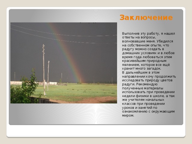 Заключение Выполнив эту работу, я нашел ответы на вопросы, волновавшие меня. Убедился на собственном опыте, что радугу можно создать в домашних условиях и в любое время года любоваться этим красивейшим природным явлением, которое все ещё хранит много загадок. В дальнейшем в этом направлении хочу продолжить исследовать природу цветов радуги. Рекомендую полученные материалы использовать при проведении недели физики в школе, а так же учителям начальных классов при проведении уроков и занятий по ознакомлению с окружающим миром.