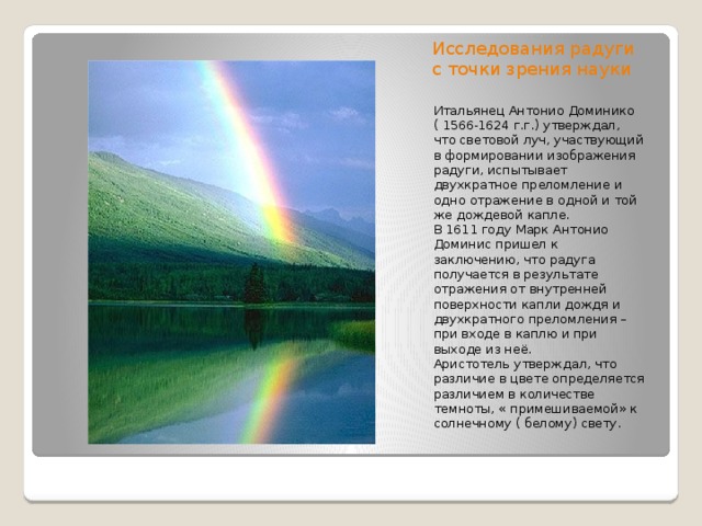 Исследования радуги с точки зрения науки Итальянец Антонио Доминико ( 1566-1624 г.г.) утверждал, что световой луч, участвующий в формировании изображения радуги, испытывает двухкратное преломление и одно отражение в одной и той же дождевой капле. В 1611 году Марк Антонио Доминис пришел к заключению, что радуга получается в результате отражения от внутренней поверхности капли дождя и двухкратного преломления – при входе в каплю и при выходе из неё. Аристотель утверждал, что различие в цвете определяется различием в количестве темноты, « примешиваемой» к солнечному ( белому) свету.