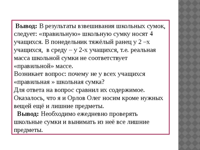 Вывод: В результаты взвешивания школьных сумок, следует: «правильную» школьную сумку носят 4 учащихся. В понедельник тяжёлый ранец у 2 –х учащихся, в среду – у 2-х учащихся, т.е. реальная масса школьной сумки не соответствует «правильной» массе. Возникает вопрос: почему не у всех учащихся «правильная » школьная сумка? Для ответа на вопрос сравнил их содержимое. Оказалось, что я и Орлов Олег носим кроме нужных вещей ещё и лишние предметы.  Вывод: Необходимо  ежедневно проверять школьные сумки и вынимать из неё все лишние предметы.