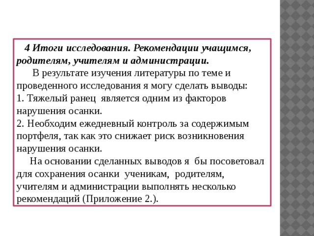 4 Итоги исследования. Рекомендации учащимся, родителям, учителям и администрации.  В результате изучения литературы по теме и проведенного исследования я могу сделать выводы: 1. Тяжелый ранец является одним из факторов нарушения осанки. 2. Необходим ежедневный контроль за содержимым портфеля, так как это снижает риск возникновения нарушения осанки.  На основании сделанных выводов я бы посоветовал для сохранения осанки ученикам, родителям, учителям и администрации выполнять несколько рекомендаций (Приложение 2.).