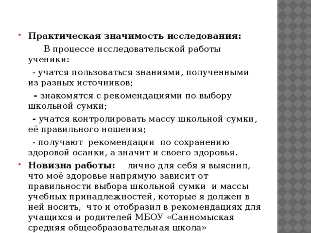 Практическая значимость исследования:  В процессе исследовательской работы ученики:  - учатся пользоваться знаниями, полученными из разных источников;  - знакомятся с рекомендациями по выбору школьной сумки;  - учатся контролировать массу школьной сумки, её правильного ношения;  - получают рекомендации по сохранению здоровой осанки, а значит и своего здоровья. Новизна работы: лично для себя я выяснил, что моё здоровье напрямую зависит от правильности выбора школьной сумки и массы учебных принадлежностей, которые я должен в ней носить, что и отобразил в рекомендациях для учащихся и родителей МБОУ «Санномыская средняя общеобразовательная школа»