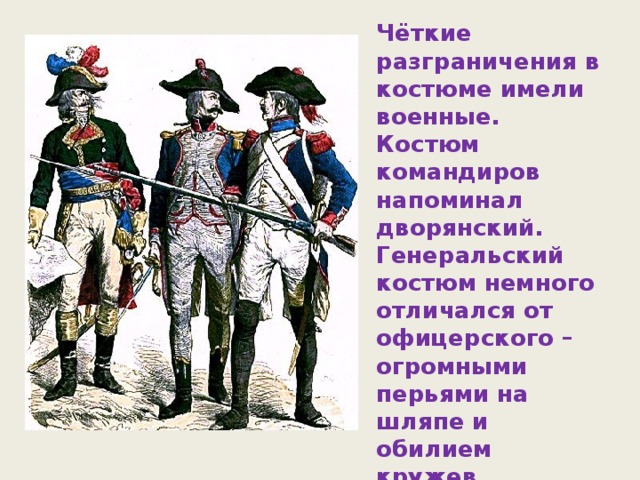 Чёткие разграничения в костюме имели военные. Костюм командиров напоминал дворянский. Генеральский костюм немного отличался от офицерского – огромными перьями на шляпе и обилием кружев. Костюм низших военных чинов был довольно прост.