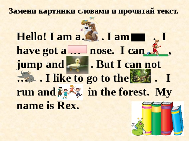 Замени картинки словами и прочитай текст. Hello! I am a… . I am ... . I have got a … nose. I can … , jump and … . But I can not … . I like to go to the … . I run and … in the forest. My name is Rex. 