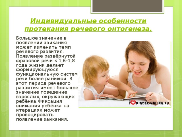 Индивидуальные особенности протекания речевого онтогенеза.  Большое значение в появлении заикания может изменить темп речевого развития. Появление развёрнутой фразовой речи к 1,6-1,8 года жизни делает формирующуюся функциональную систему речи более ранимой. В этот период речевого развития имеет большое значение поведение взрослых, окружающих ребёнка.Фиксация внимания ребёнка на итерациях может провоцировать появление заикания. 