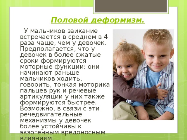 Половой деформизм.  У мальчиков заикание встречается в среднем в 4 раза чаще, чем у девочек. Предполагается, что у девочек в более сжатые сроки формируются моторные функции: они начинают раньше мальчиков ходить, говорить, тонкая моторика пальцев рук и речевые артикуляции у них также формируются быстрее. Возможно, в связи с эти речедвигательные механизмы у девочек более устойчивы к экзогенным вредоносным влияниям. 