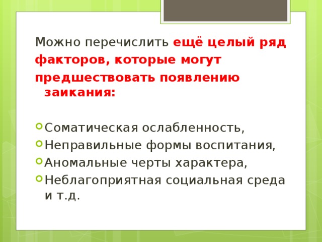 Можно перечислить ещё целый ряд факторов, которые могут предшествовать появлению заикания: Соматическая ослабленность, Неправильные формы воспитания, Аномальные черты характера, Неблагоприятная социальная среда и т.д. 