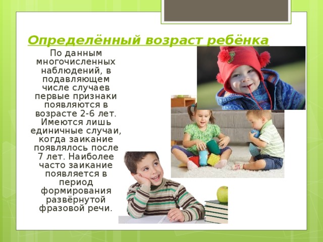 Определённый возраст ребёнка  По данным многочисленных наблюдений, в подавляющем числе случаев первые признаки появляются в возрасте 2-6 лет. Имеются лишь единичные случаи, когда заикание появлялось после 7 лет. Наиболее часто заикание появляется в период формирования развёрнутой фразовой речи. 