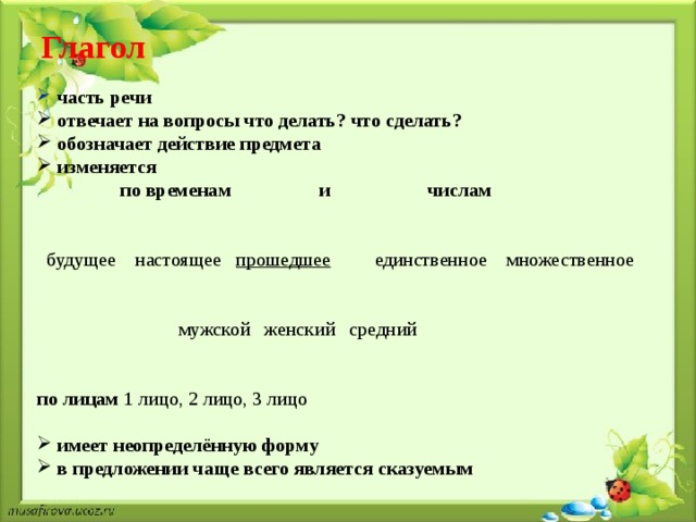 Глагол    часть речи  отвечает на вопросы что делать? что сделать?  обозначает действие предмета  изменяется  по временам и числам  будущее настоящее прошедшее единственное множественное  мужской женский средний по лицам 1 лицо, 2 лицо, 3 лицо  имеет неопределённую форму  в предложении чаще всего является сказуемым 