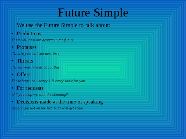Future Simple  We use the Future Simple to talk about: Predictions There will be more deserts in the future. Promises I’ll take you with me next time. Threats I’ll tell your friends about this. Offers Those bags look heavy. I’ll carry some for you. For requests Will you help we with the cleaning? Decisions made at the time of speaking Onions are not on the list, but I will get some. 