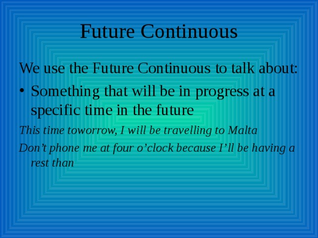 Future Continuous We use the Future Continuous to talk about: Something that will be in progress at a specific time in the future This time toworrow, I will be travelling to Malta Don’t phone me at four o’clock because I’ll be having a rest than 