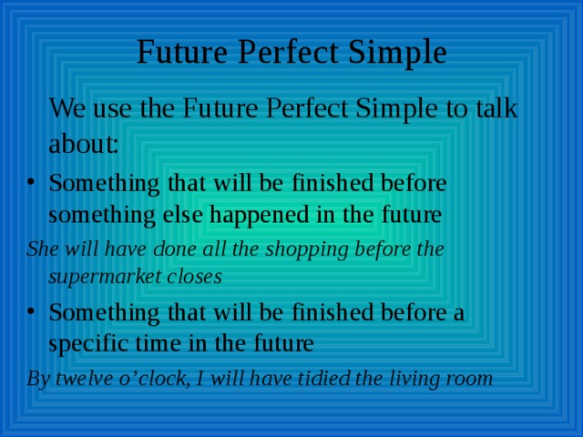 Future Perfect Simple  We use the Future Perfect Simple to talk about: Something that will be finished before something else happened in the future She will have done all the shopping before the supermarket closes Something that will be finished before a specific time in the future By twelve o’clock, I will have tidied the living room  