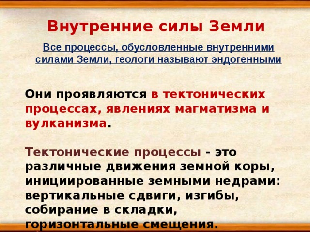 Внутренние силы Земли Все процессы, обусловленные внутренними силами Земли, геологи называют эндогенными Они проявляются в тектонических процессах, явлениях магматизма и вулканизма .  Тектонические процессы - это различные движения земной коры, инициированные земными недрами: вертикальные сдвиги, изгибы, собирание в складки, горизонтальные смещения. 