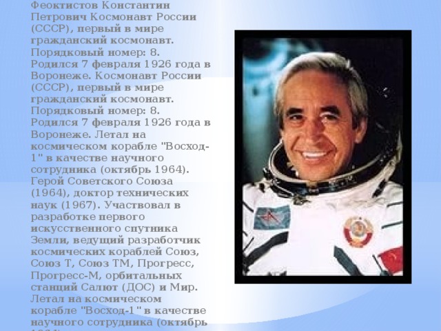 Феоктистов Константин Петрович Космонавт России (СССР), первый в мире гражданский космонавт. Порядковый номер: 8. Родился 7 февраля 1926 года в Воронеже. Космонавт России (СССР), первый в мире гражданский космонавт. Порядковый номер: 8. Родился 7 февраля 1926 года в Воронеже. Летал на космическом корабле 