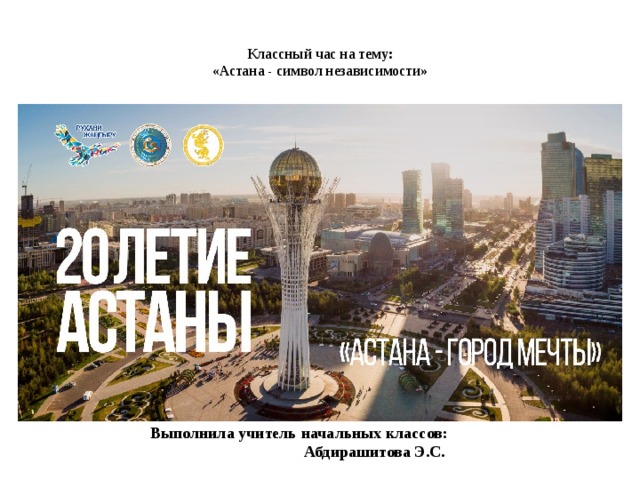   Выполнила учитель начальных классов:  Абдирашитова Э.С.  Классный час на тему:  «Астана - символ независимости»   