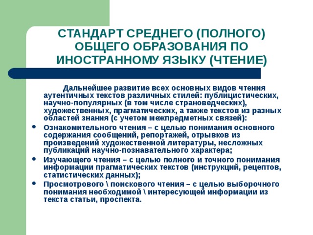 СТАНДАРТ СРЕДНЕГО (ПОЛНОГО) ОБЩЕГО ОБРАЗОВАНИЯ ПО ИНОСТРАННОМУ ЯЗЫКУ (ЧТЕНИЕ)   Дальнейшее развитие всех основных видов чтения аутентичных текстов различных стилей: публицистических, научно-популярных (в том числе страноведческих), художественных, прагматических, а также текстов из разных областей знания (с учетом межпредметных связей): Ознакомительного чтения – с целью понимания основного содержания сообщений, репортажей, отрывков из произведений художественной литературы, несложных публикаций научно-познавательного характера; Изучающего чтения – с целью полного и точного понимания информации прагматических текстов (инструкций, рецептов, статистических данных); Просмотрового \ поискового чтения – с целью выборочного понимания необходимой \ интересующей информации из текста статьи, проспекта.    