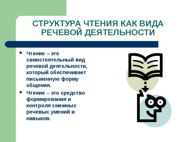 СТРУКТУРА ЧТЕНИЯ КАК ВИДА РЕЧЕВОЙ ДЕЯТЕЛЬНОСТИ Чтение – это самостоятельный вид речевой деятельности, который обеспечивает письменную форму общения. Чтение – это средство формирования и контроля смежных речевых умений и навыков. 