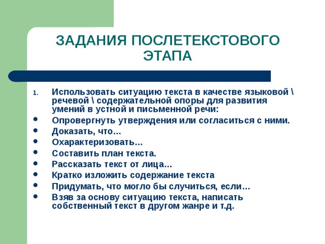 ЗАДАНИЯ ПОСЛЕТЕКСТОВОГО ЭТАПА Использовать ситуацию текста в качестве языковой \ речевой \ содержательной опоры для развития умений в устной и письменной речи: Опровергнуть утверждения или согласиться с ними. Доказать, что… Охарактеризовать… Составить план текста. Рассказать текст от лица… Кратко изложить содержание текста Придумать, что могло бы случиться, если… Взяв за основу ситуацию текста, написать собственный текст в другом жанре и т.д. 