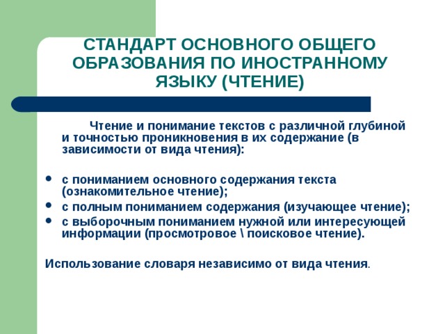 СТАНДАРТ ОСНОВНОГО ОБЩЕГО ОБРАЗОВАНИЯ ПО ИНОСТРАННОМУ ЯЗЫКУ (ЧТЕНИЕ)   Чтение и понимание текстов с различной глубиной и точностью проникновения в их содержание (в зависимости от вида чтения):  с пониманием основного содержания текста (ознакомительное чтение); с полным пониманием содержания (изучающее чтение); с выборочным пониманием нужной или интересующей информации (просмотровое \ поисковое чтение).  Использование словаря независимо от вида чтения . 