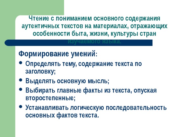 Чтение с пониманием основного содержания аутентичных текстов на материалах, отражающих особенности быта, жизни, культуры стран изучаемого языка.   Формирование умений : Определять тему, содержание текста по заголовку; Выделять основную мысль; Выбирать главные факты из текста, опуская второстепенные; Устанавливать логическую последовательность основных фактов текста. 