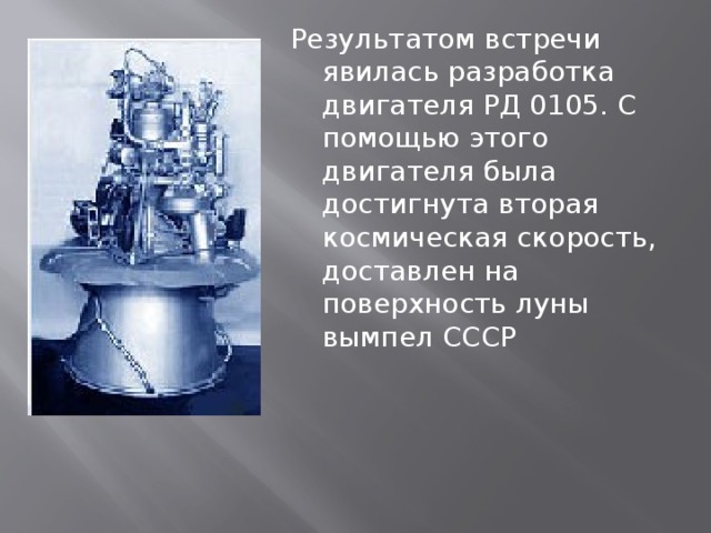 Результатом встречи явилась разработка двигателя РД 0105. С помощью этого двигателя была достигнута вторая космическая скорость, доставлен на поверхность луны вымпел СССР 