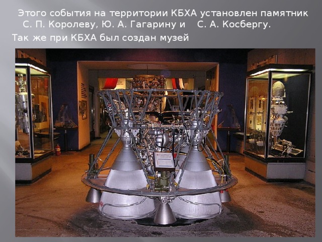  Этого события на территории КБХА установлен памятник С. П. Королеву, Ю. А. Гагарину и С. А. Косбергу. Так же при КБХА был создан музей 