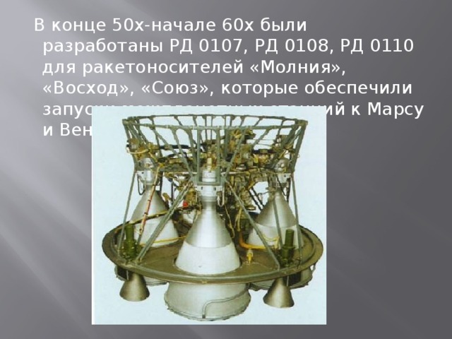  В конце 50х-начале 60х были разработаны РД 0107, РД 0108, РД 0110 для ракетоносителей «Молния», «Восход», «Союз», которые обеспечили запуски межпланетных станций к Марсу и Венере. 