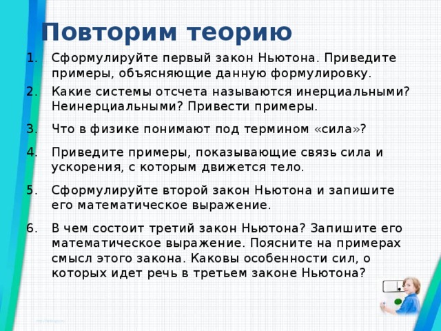 Повторим теорию Сформулируйте первый закон Ньютона. Приведите примеры, объясняющие данную формулировку. Какие системы отсчета называются инерциальными? Неинерциальными? Привести примеры. Что в физике понимают под термином «сила»? Приведите примеры, показывающие связь сила и ускорения, с которым движется тело. Сформулируйте второй закон Ньютона и запишите его математическое выражение. В чем состоит третий закон Ньютона? Запишите его математическое выражение. Поясните на примерах смысл этого закона. Каковы особенности сил, о которых идет речь в третьем законе Ньютона?   