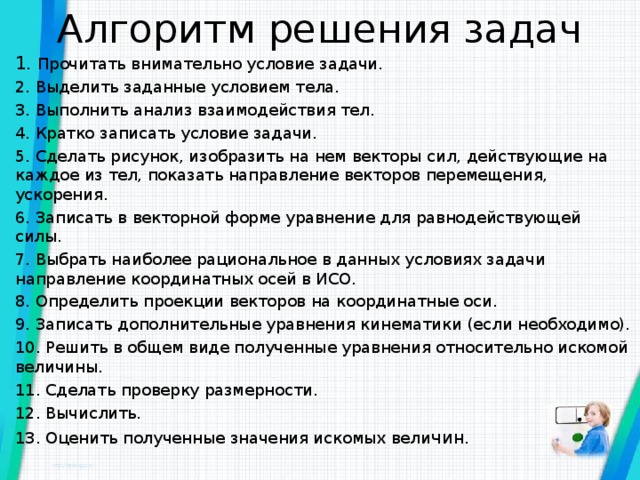 Алгоритм решения задач 1. Прочитать внимательно условие задачи. 2. Выделить заданные условием тела. 3. Выполнить анализ взаимодействия тел. 4. Кратко записать условие задачи. 5. Сделать рисунок, изобразить на нем векторы сил, действующие на каждое из тел, показать направление векторов перемещения, ускорения. 6. Записать в векторной форме уравнение для равнодействующей силы. 7. Выбрать наиболее рациональное в данных условиях задачи направление координатных осей в ИСО. 8. Определить проекции векторов на координатные оси. 9. Записать дополнительные уравнения кинематики (если необходимо). 10. Решить в общем виде полученные уравнения относительно искомой величины. 11. Сделать проверку размерности. 12. Вычислить. 13. Оценить полученные значения искомых вели чин. 