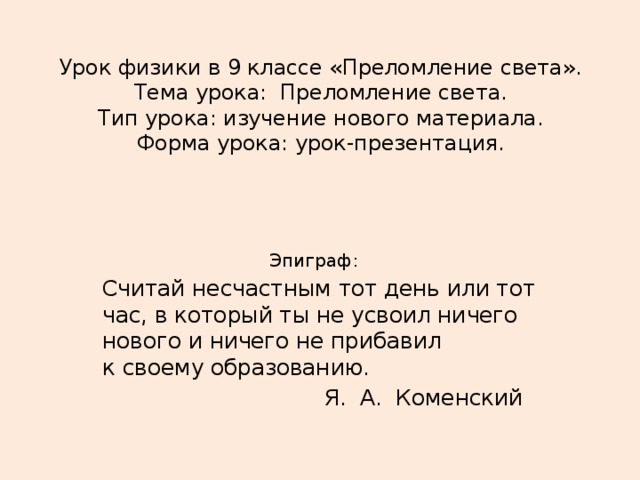 Урок физики в 9 классе «Преломление света».  Тема урока: Преломление света.  Тип урока: изучение нового материала.  Форма урока: урок-презентация.      Эпиграф: Считай несчастным тот день или тот час, в который ты не усвоил ничего нового и ничего не прибавил  к своему образованию.  Я. А. Коменский