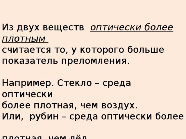 Из двух веществ оптически более плотным  считается то, у которого больше показатель преломления.  Например. Стекло – среда оптически  более плотная, чем воздух. Или, рубин – среда оптически более  плотная, чем лёд.