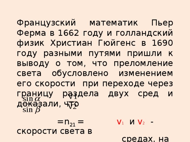 Французский математик Пьер Ферма в 1662 году и голландский физик Христиан Гюйгенс в 1690 году разными путями пришли к выводу о том, что преломление света обусловлено изменением его скорости при переходе через границу раздела двух сред и доказали, что  =n 21 = v 1 и v 2  - скорости света в  средах, на границе между  которыми происходит  преломление .