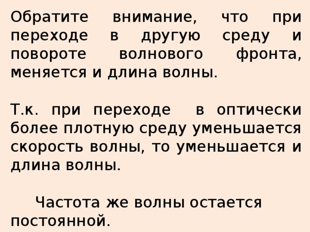 Обратите внимание, что при переходе в другую среду и повороте волнового фронта, меняется и длина волны.  Т.к. при переходе в оптически более плотную среду уменьшается скорость волны, то уменьшается и длина волны.   Частота же волны остается постоянной. Принцип Гюйгенса позволил с помощью геометрических построений и вычислений доказать справедливость законов преломления. Отношение синуса угла падения к синусу угла преломления есть величина постоянная для данных двух сред, которая называется относительным показателем преломления второй среды относительно первой. При переходе из одной среды в другую изменяется скорость света, поэтому относительный показатель преломления связан со скоростями света в этих средах. Среды, при переходе в которые скорость света уменьшается, называются оптически более плотными. Рассмотрим применение свойства обратимости лучей при переходе через границу раздела двух сред. 21