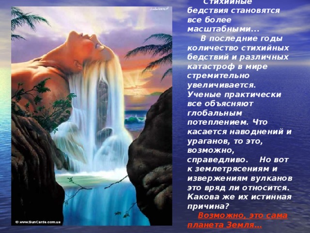  Стихийные бедствия становятся все более масштабными...   В последние годы количество стихийных бедствий и различных катастроф в мире стремительно увеличивается.  Ученые практически все объясняют глобальным потеплением. Что касается наводнений и ураганов, то это, возможно, справедливо.  Но вот к землетрясениям и извержениям вулканов это вряд ли относится. Какова же их истинная причина?  Возможно, это сама планета Земля… 