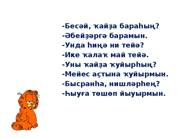 -Бесәй, ҡайҙа бараһың? -Әбейҙәргә барамын. -Унда һиңә ни тейә? -Ике ҡалаҡ май тейә. -Уны ҡайҙа ҡуйырһың? -Мейес аҫтына ҡуйырмын. -Бысранһа, нишләрһең? -Һыуға төшөп йыуырмын. 