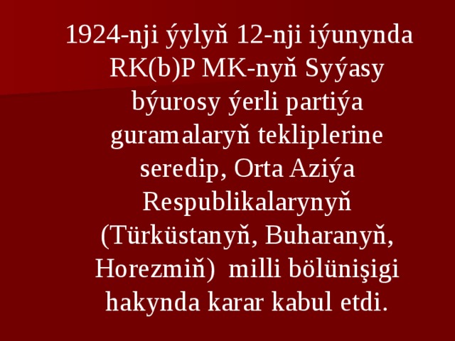 1924-nji ýylyň 12-nji iýunynda RK(b)P MK-nyň Syýasy býurosy ýerli partiýa guramalaryň tekliplerine seredip, Orta Aziýa Respublikalarynyň (Türküstanyň, Buharanyň, Horezmiň) milli bölünişigi hakynda karar kabul etdi. 