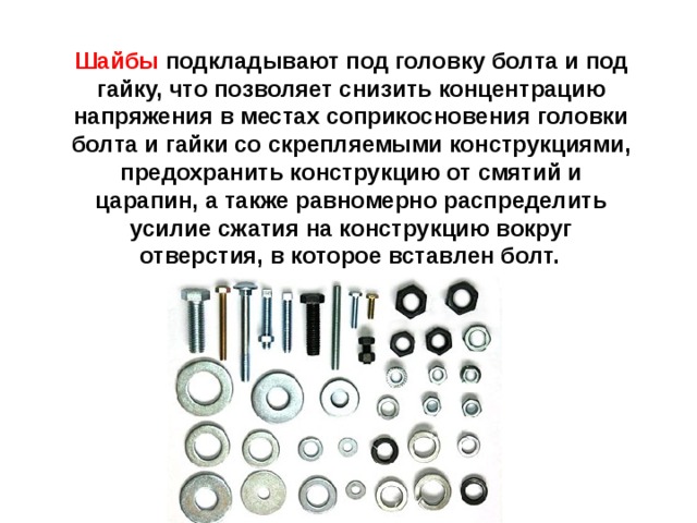 Шайбы подкладывают под головку болта и под гайку, что позволяет снизить концентрацию напряжения в местах соприкосновения головки болта и гайки со скрепляемыми конструкциями, предохранить конструкцию от смятий и царапин, а также равномерно распределить усилие сжатия на конструкцию вокруг отверстия, в которое вставлен болт.  