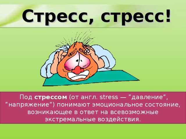 Стресс, стресс!   Термин стресс настолько прочно вошел в нашу жизнь, что, употребляя его, мы перестали задумываться, что же это такое на самом деле. В переводе с английского stress - давление, нажим, напряжение. Можно найти такие определения стресса:     Под стрессом (от англ. stress — “давление”, “напряжение”) понимают эмоциональное состояние, возникающее в ответ на всевозможные экстремальные воздействия.  