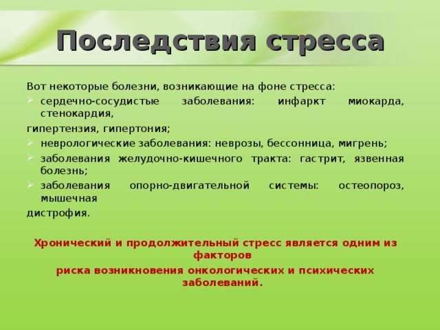 Последствия стресса Вот некоторые болезни, возникающие на фоне стресса: сердечно-сосудистые заболевания: инфаркт миокарда, стенокардия, гипертензия, гипертония; неврологические заболевания: неврозы, бессонница, мигрень; заболевания желудочно-кишечного тракта: гастрит, язвенная болезнь; заболевания опорно-двигательной системы: остеопороз, мышечная дистрофия. Хронический и продолжительный стресс является одним из факторов риска возникновения онкологических и психических заболеваний. 