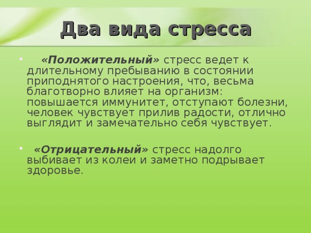 Два вида стресса  «Положительный» стресс ведет к длительному пребыванию в состоянии приподнятого настроения, что, весьма благотворно влияет на организм: повышается иммунитет, отступают болезни, человек чувствует прилив радости, отлично выглядит и замечательно себя чувствует.    «Отрицательный» стресс надолго выбивает из колеи и заметно подрывает здоровье.    